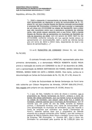 11
MINISTÉRIO PÚBLICO FEDERAL
PROCURADORIA DA REPÚBLICA EM PERNAMBUCO
Ação de Improbidade Administrativa nº 7/2010


República, afirmou (fls. 235/236):


              “(...)QUE o depoente é representante da banda Desejo de Menina;
              QUE apresentado ao depoente a carta de exclusividade de fl. 72,
              anexo IV, em que a banda Desejo de Menina concede exclusividade
              à empresa MR Promoções e Eventos ME para acordar a realização
              de um show em 27/12/2008 na cidade de Itambé/PE, tem a dizer
              que não reconhece como sua a assinatura constante da referida
              carta, não sendo sequer parecida com a sua firma; QUE a banda
              Desejo de Menina não se apresentou no município de Itambém do
              mês de dezembro de 2008, nem em janeiro de 2009; QUE mo dia
              27/12/2008, conforme consulta em sua agenda banda estava se
              apresentando em Jeremoabo/BA; QUE o cachê da referida banda
              gira em torno de 30mil a 40mil reais, dependendo do local e da
              época da apresentação;(...)”


                3.1.a.4) MUNICÍPIO DE CONDADO (Anexo IV, vol. único,
fls.74/100)


                O contrato firmado entre a EMPETUR, representado pelos dois
primeiros demandados, e a demandada MÁRCIA ROBERTA ALVES PAIVA
previa a realização de evento em CONDADO no dia 27 de dezembro de 2008,
com a apresentação da BANDA SERTANEJOS DO FORRÓ, BANDA DESEJO DE
MENINA, BANDA RABO DA GATA e BANDA ANJOS. Para tanto, juntou-se à
documentação as Cartas de Exclusividade de fls. 93, 96, 97 e 99, Anexo IV.


                A Carta de Exclusividade da Banda Sertanejos do Forró teria
sido subscrita por Clibson Pergentino de Almeida, CPF/MF 008.678.274-67,
fato negado pelo próprio em seu depoimento (fl. 87/89, Anexo V):


              “(…) que, de fato, trabalha no ramo de shows e eventos; que é
              proprietário da "Banda Sertanejos do Forró", embora o nome da
              banda não esteja patenteado; que sua banda nunca se apresentou
              na cidade de Condado; que sequer sabe onde fica a cidade de
              Condado, sabendo apenas que é município de Pernambuco; que se
              recorda que, em junho do ano de 2008, durante os festejos
              juninos, o declarante forneceu uma "carta de exclusividade" para
              uma apresentação no município de Sirinhaém; que não recorda o
              nome da empresa que contratou sua banda ("Sertanejos do
              Forró"), sabendo apenas dizer que o proprietário da referida
              empresa era a pessoa conhecida como "Walter"; que não conhece a
              pessoa de Márcia Roberta Alves Paiva e também nunca ouviu falar
              da Empresa "MR Promoções e Eventos ME"; Que o show em
              Sirinhaém foi contratado pela quantia de R$ 2.000,00 (dois mil
 