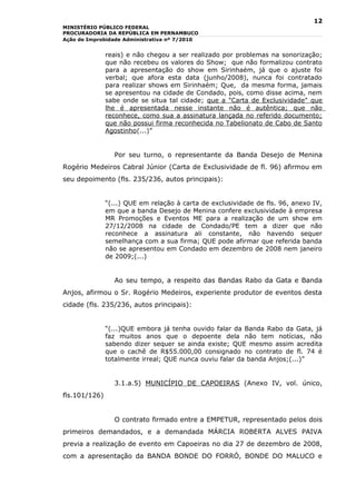 12
MINISTÉRIO PÚBLICO FEDERAL
PROCURADORIA DA REPÚBLICA EM PERNAMBUCO
Ação de Improbidade Administrativa nº 7/2010


               reais) e não chegou a ser realizado por problemas na sonorização;
               que não recebeu os valores do Show; que não formalizou contrato
               para a apresentação do show em Sirinhaém, já que o ajuste foi
               verbal; que afora esta data (junho/2008), nunca foi contratado
               para realizar shows em Sirinhaém; Que, da mesma forma, jamais
               se apresentou na cidade de Condado, pois, como disse acima, nem
               sabe onde se situa tal cidade; que a "Carta de Exclusividade" que
               lhe é apresentada nesse instante não é autêntica; que não
               reconhece, como sua a assinatura lançada no referido documento;
               que não possui firma reconhecida no Tabelionato de Cabo de Santo
               Agostinho(...)”


                 Por seu turno, o representante da Banda Desejo de Menina
Rogério Medeiros Cabral Júnior (Carta de Exclusividade de fl. 96) afirmou em
seu depoimento (fls. 235/236, autos principais):


               “(...) QUE em relação à carta de exclusividade de fls. 96, anexo IV,
               em que a banda Desejo de Menina confere exclusividade à empresa
               MR Promoções e Eventos ME para a realização de um show em
               27/12/2008 na cidade de Condado/PE tem a dizer que não
               reconhece a assinatura ali constante, não havendo sequer
               semelhança com a sua firma; QUE pode afirmar que referida banda
               não se apresentou em Condado em dezembro de 2008 nem janeiro
               de 2009;(...)


                 Ao seu tempo, a respeito das Bandas Rabo da Gata e Banda
Anjos, afirmou o Sr. Rogério Medeiros, experiente produtor de eventos desta
cidade (fls. 235/236, autos principais):


               “(...)QUE embora já tenha ouvido falar da Banda Rabo da Gata, já
               faz muitos anos que o depoente dela não tem notícias, não
               sabendo dizer sequer se ainda existe; QUE mesmo assim acredita
               que o cachê de R$55.000,00 consignado no contrato de fl. 74 é
               totalmente irreal; QUE nunca ouviu falar da banda Anjos;(...)”


                 3.1.a.5) MUNICÍPIO DE CAPOEIRAS (Anexo IV, vol. único,
fls.101/126)


                 O contrato firmado entre a EMPETUR, representado pelos dois
primeiros demandados, e a demandada MÁRCIA ROBERTA ALVES PAIVA
previa a realização de evento em Capoeiras no dia 27 de dezembro de 2008,
com a apresentação da BANDA BONDE DO FORRÓ, BONDE DO MALUCO e
 