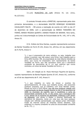14
MINISTÉRIO PÚBLICO FEDERAL
PROCURADORIA DA REPÚBLICA EM PERNAMBUCO
Ação de Improbidade Administrativa nº 7/2010


                 3.1.a.6)   MUNICÍPIO     DE   JUPI   (Anexo   IV,   vol.   único,
fls.127/151)


                 O contrato firmado entre a EMPETUR, representado pelos dois
primeiros demandados, e o demandado WALTER HENRIQUE SCHNEIDER
CAVALCANTI MALTA - ME previa a realização de evento em JUPI no dia 27
de dezembro de 2008, com a apresentação da BANDA TARADÕES DO
FORRÓ, BANDA PEGADA QUENTE e BANDA PISADA DE BAKANA. Para tanto,
juntou-se à documentação as Cartas de Exclusividade de fls. 145, 147 e 149,
Anexo IV.


                 O Sr. Eclésio da Silva Dantas, suposto representante exclusivo
da Banda Taradões do Forró (fl.145, Anexo IV), afirmou em seu depoimento
de fl.75/76, Anexo V:


               “(...) que é empresário do ramo artístico, ou seja, trabalha com
               shows e eventos; que não possui uma firma, mas trabalha para a
               firma BM2 Eventos -ME, de propriedade de José Alberto Cândido da
               Silva; que nunca foi empresário nem representante da banda
               Taradões do Forró; que não reconhece como sua a assinatura
               constante do documento de fl. 13; que reafirma que nunca
               contratou um show da banda Taradões do Forró;(...)


                 Idem, em relação ao Sr. Paulo Henrique Façanha de Queiroz,
suposto representante da Banda Pegada Quente (fl.147, Anexo IV), conforme
se vê de seu depoimento de fl. 142, Anexo V:


               “(...) que trabalha no ramo de shows e eventos há,
               aproximadamente, 05 anos; que trabalha avulso, não possuindo
               qualquer empresa; que já trabalhou com duas Bandas certas,
               Brasas do Forró e Forró Moral; que não teve qualquer relação com
               a apresentação da Banda Pegada Quente no dia 27 de dezembro de
               2008 no município de Jupi/PE; que é inautêntica a carta de
               exclusividade constante às fls. 17 dos autos; que a assinatura não
               é sua, apesar de os números da identidade, endereço e CPF serem
               do depoente; que atribui a Walter a possível falsificação da
               assinatura do depoente, tendo em vista que não teve qualquer
               relação com referida apresentação; que deseja juntar informação
               tirada da internet acerca da empresa Somax Estúdios, cujo
               endereço é o mesmo constante na carta de exclusividade constante
               às fls. 17(...)
 