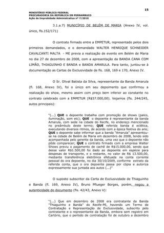 15
MINISTÉRIO PÚBLICO FEDERAL
PROCURADORIA DA REPÚBLICA EM PERNAMBUCO
Ação de Improbidade Administrativa nº 7/2010


                3.1.a.7) MUNICÍPIO DE BELÉM DE MARIA (Anexo IV, vol.
único, fls.152/171)


                O contrato firmado entre a EMPETUR, representado pelos dois
primeiros demandados, e o demandado WALTER HENRIQUE SCHNEIDER
CAVALCANTI MALTA - ME previa a realização de evento em Belém de Maria
no dia 27 de dezembro de 2008, com a apresentação da BANDA CANA COM
LIMÃO, THIAGUINHO E BANDA e BANDA AMARULA. Para tanto, juntou-se à
documentação as Cartas de Exclusividade de fls. 168, 169 e 170, Anexo IV.


                O Sr. Olival Batista da Silva, representante da Banda Amarula
(fl. 168, Anexo IV), foi o único em seu depoimento que confirmou a
realização do show, mesmo assim com preço bem inferior ao constante no
contrato celebrado com a EMPETUR (R$57.000,00). Vejamos (fls. 244/245,
autos principais):


             “(...) QUE o depoente trabalha com promoção de shows (palco,
             iluminação, som etc); QUE o depoente é representante da banda
             Amarula, com sede na cidade do Recife, no endereço mencionado
             no preâmbulo deste termo; QUE referida banda é eclética,
             executando diversos ritmos, de acordo com a época festiva do ano;
             QUE o depoente sabe informar que a banda “Amarula” apresentou-
             se na cidade de Belém de Maria em dezembro de 2008, tendo sido
             acompanhada pelo gerente da banda, uma vez que o depoente não
             pôde comparecer; QUE o contrato firmado com a empresa Walter
             Shows previu o pagamento de cachê de R$15.000,00, sendo que
             desse valor R$1.500,00 foi dado ao depoente em espécie para
             despesas de transporte, e o restante, no valor de R$ 13.500,00,
             mediante transferência eletrônica efetuada na conta corrente
             pessoal do ora depoente, no dia 30/10/2009, conforme extrato da
             referida conta, que o ora depoente passa por cópia e autoriza
             expressamente sua juntada aos autos (...)”


                O suposto subscritor da Carta de Exclusividade de Thiaguinho
e Banda (fl. 169, Anexo IV), Bruno Pflueger Borges, porém, negou a
autenticidade do documento (fls. 42/43, Anexo V):


             “(...) Que em      dezembro de 2008 era contratante da Banda
             "Thiaguinho e     Banda" do Recife-PE, havendo um Termo de
             Contratação e     Representação de Exclusividade, subscrito pelo
             contratante e o   representante da Banda, embora sem registro em
             Cartório, que o   período de contratação foi de outubro a dezembro
 