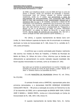 16
MINISTÉRIO PÚBLICO FEDERAL
PROCURADORIA DA REPÚBLICA EM PERNAMBUCO
Ação de Improbidade Administrativa nº 7/2010


               de 2008; que trabalhava desde o ano de 2006 até hoje no ramo de
               shows e eventos, tendo um escritório de produção e Eventos,
               funcionando hoje em Goiana, situado no mesmo endereço
               residencial, sendo no 1º andar; que apresentada a cópia da
               DECLARAÇÃO DE EXCLUSIVIDADE, com numeração MPF PR/PE
               SOTC Fl 169, não reconhece a sua autenticidade, dizendo que a
               assinatura não é a sua e, de imediato, apresenta a cédula do RG
               mostrando a sua assinatura, adiantando que já escreveu seu nome
               por extenso, mas nunca da forma que está posta no documento;
               Que ,não sabe informar se houve a apresentação da "Thiaguinho e
               Banda" no dia 27 de dezembro de 2008, no evento "FESTEJOS
               NATALINOS", na cidade, de Belém de Maria-PE, e, acaso tenha
               havido, não foi objeto de contrato por sua pessoa, daí, não tem a
               menor condição de falar sobre possível cachê recebido;(...)


                 Por último, o suposto representante da Banda Cana com
Limão, Sr. Kenio Kallyson Lapenda de Aquino não foi encontrado no endereço
declinado na Carta de Exclusividade de fl. 168, Anexo IV (v. certidão de fl.
150, autos principais).


                 A confirmar que o evento contratado pela Empetur realmente
não ocorreu nos moldes do Plano de Trabalho, o Prefeito do Município de
Belém de Maria, Sr. Wilson de Lima e Silva, informou que as bandas que
efetivamente se apresentaram no evento realizado naquela localidade não
foram aquelas mencionadas no contrato, como se vê abaixo (fl. 194):


               Que pelo que se lembra se apresentaram no evento 3 bandas; que
               somente se recorda do nome de duas bandas, a saber: Banda “É o
               Jeito” e “Silvânio Vieira e os Guardiões do Forró”;


                 3.1.a.8) MUNICÍPIO DE PALMEIRINA (Anexo IV, vol. Único,
fls.172/196)


                 O contrato firmado entre a EMPETUR, representado pelos dois
primeiros demandados, e o demandado WALTER HENRIQUE SCHNEIDER
CAVALCANTI MALTA - ME previa a realização de evento em Palmeirina no dia
27 de dezembro de 2008, com a apresentação da BANDA BABY SOM, FLÁVIO
JOSÉ E BANDA e       BANDA PERFIL. Juntou-se à documentação as Cartas de
Exclusividade de fls. 188, 189 e 190, Anexo IV.


                 O suposto representante da banda Baby Som, Sr. Carlos
 