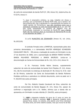 18
MINISTÉRIO PÚBLICO FEDERAL
PROCURADORIA DA REPÚBLICA EM PERNAMBUCO
Ação de Improbidade Administrativa nº 7/2010


da carta de exclusividade da banda Perfil (fl. 190, Anexo IV), testemunhou às
fl.73/74, Anexo V:


               “(...)que é empresário artístico, ou seja, trabalha em shows e
               eventos; que é empresário da Banda Perfil Ltda; que a banda é de
               Serra Branca-PB, mas o declarante é a representante da mesma na
               região agreste de Pernambuco; que não reconhece como sua a
               assinatura constante na Carta de Exclusividade de fl. 17; que não
               tem firma reconhecida no Cartório de Registro Civil da
               Encruzilhada, localizado no município do Recife-PE; que a Banda
               Perfil não fez nenhum show no município de Palmeirina-PE no dia
               27 de dezembro de 2008;(...)“


                 3.1.a.9) MUNICÍPIO DE SIRINHAÉM (Anexo IV, vol. único,
fls.197/219)


                 O contrato firmado entre a EMPETUR, representado pelos dois
primeiros demandados, e o demandado WALTER HENRIQUE SCHNEIDER
CAVALCANTI MALTA - ME previa a realização de evento em Sirinhaém no dia
27 de dezembro de 2008, com a apresentação da BANDA FORRÓ PLAYBOY,
BANDA     MULHERES         PERDIDAS     e      BANDA     BAGÁGIO.    Juntou-se    à
documentação as Cartas de Exclusividade de fls. 212, 213 e 214, Anexo IV.


                 O   Sr.   Francisco   Simão     Nobre    Saraiva,   supostamente
subscritor da carta de exclusividade da banda Forró Playboy (fl. 212, Anexo
IV), não foi encontrado no endereço ali declinado (fl. 90, Anexo V). O Sr. José
de Sá Pereira, subscritor da Carta de Exclusividade da Banda Mulheres
Perdidas confirmou a assinatura no referido documento, como se pode ver à
fl. 252/253 dos autos principais.


                 Por fim, Roberto Casado Cavalcanti da Silva, subscritor da
carta de exclusividade da Banda Bagagio (fl. 214, Anexo IV), apesar de
confirmar a negociação com o Sr. Walter, afirmou que a banda não se
apresentou em Sirinhaém na data referida (fl. 254/255, autos principais):


               “(...)QUE o depoente trabalha há cerca de 17 anos no ramo de
               produção de shows e eventos; QUE o depoente trabalha como
               pessoa física, tendo, no entanto, uma aberto uma firma individual
               há vários anos, de nome roberto Casado, mas que nunca foi de fato
 