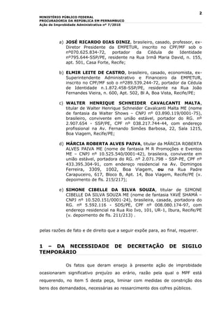 2
MINISTÉRIO PÚBLICO FEDERAL
PROCURADORIA DA REPÚBLICA EM PERNAMBUCO
Ação de Improbidade Administrativa nº 7/2010




          a) JOSÉ RICARDO DIAS DINIZ, brasileiro, casado, professor, ex-
             Diretor Presidente da EMPETUR, inscrito no CPF/MF sob o
             nº070.625.834-72,     portador da   Cédula   de  Identidade
             nº795.644-SSP/PE, residente na Rua Irmã Maria David, n. 155,
             apt. 501, Casa Forte, Recife;

          b) ELMIR LEITE DE CASTRO, brasileiro, casado, economista, ex-
             Superintendente Administrativo e Financeiro da EMPETUR,
             inscrito no CPF/MF sob o nº289.539.244-72, portador da Cédula
             de Identidade n.1.872.458-SSP/PE, residente na Rua João
             Fernandes Vieira, n. 600, Apt. 502, Bl A, Boa Vista, Recife/PE;

          c) WALTER HENRIQUE SCHNEIDER CAVALCANTI MALTA,
             titular de Walter Henrique Schneider Cavalcanti Malta ME (nome
             de fantasia da Walter Shows – CNPJ nº 03.890.119/0001-75),
             brasileiro, convivente em união estável, portador do RG. nº
             2.907.654 - SSP/PE, CPF nº 038.217.744-44, com endereço
             profissional na Av. Fernando Simões Barbosa, 22, Sala 1215,
             Boa Viagem, Recife/PE;

          d) MÁRCIA ROBERTA ALVES PAIVA, titular da MÁRCIA ROBERTA
             ALVES PAIVA ME (nome de fantasia M R Promoções e Eventos
             ME – CNPJ nº 10.525.540/0001-42), brasileira, convivente em
             união estável, portadora do RG. nº 2.071.798 - SSP-PE, CPF nº
             433.395.304-91, com endereço residencial na Av. Domingos
             Ferreira, 3309, 1002, Boa Viagem, ou na Rua Padre
             Carapuceiro, 617, Bloco B, Apt. 14, Boa Viagem, Recife/PE (v.
             depoimento de fls. 215/217);

          e) SIMONE CIBELLE DA SILVA SOUZA, titular de SIMONE
             CIBELLE DA SILVA SOUZA ME (nome de fantasia YAVÉ SHAMÁ –
             CNPJ nº 10.520.151/0001-24), brasileira, casada, portadora do
             RG. nº 5.592.116 - SDS/PE, CPF nº 008.080.174-97, com
             endereço residencial na Rua Rio Ivo, 101, UR-1, Ibura, Recife/PE
             (v. depoimento de fls. 211/213) .


pelas razões de fato e de direito que a seguir expõe para, ao final, requerer.


1 – DA NECESSIDADE                    DE       DECRETAÇÃO      DE     SIGILO
TEMPORÁRIO

             Os fatos que deram ensejo à presente ação de improbidade
ocasionaram significativo prejuízo ao erário, razão pela qual o MPF está
requerendo, no item 5 desta peça, liminar com medidas de constrição dos
bens dos demandados, necessárias ao ressarcimento dos cofres públicos.
 