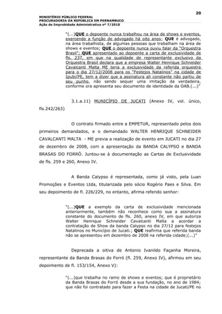 20
MINISTÉRIO PÚBLICO FEDERAL
PROCURADORIA DA REPÚBLICA EM PERNAMBUCO
Ação de Improbidade Administrativa nº 7/2010


               “(...)QUE o depoente nunca trabalhou na área de shows e eventos,
               exercendo a função de advogado há oito anos; QUE é advogado,
               na área trabalhista, de algumas pessoas que trabalham na área de
               shows e eventos; QUE o depoente nunca ouviu falar da “Orquestra
               Brasil”; QUE apresentado ao depoente a carta de exclusividade de
               fls. 237, em que na qualidade de representante exclusivo da
               Orquestra Brasil declara que a empresa Walter Henrique Schneider
               Cavalcanti Malta ME teria a exclusividade da referida orquestra
               para o dia 27/12/2008 para os “Festejos Natalinos” na cidade de
               Ipubi/PE, tem a dizer que a assinatura ali constante não partiu de
               seu punho, não sendo sequer uma imitação da verdadeira,
               conforme ora apresenta seu documento de identidade da OAB.(...)”


                 3.1.a.11) MUNICÍPIO DE JUCATI (Anexo IV, vol. único,
fls.242/263)


                 O contrato firmado entre a EMPETUR, representado pelos dois
primeiros demandados, e o demandado WALTER HENRIQUE SCHNEIDER
CAVALCANTI MALTA - ME previa a realização de evento em JUCATI no dia 27
de dezembro de 2008, com a apresentação da BANDA CALYPSO e BANDA
BRASAS DO FORRÓ. Juntou-se à documentação as Cartas de Exclusividade
de fls. 259 e 260, Anexo IV.


                 A Banda Calypso é representada, como já visto, pela Luan
Promoções e Eventos Ltda, titularizada pelo sócio Rogério Paes e Silva. Em
seu depoimento de fl. 226/229, no entanto, afirma referido senhor:


               “(...)QUE a exemplo da carta de exclusividade mencionada
               anteriormente, também não reconhece como sua a assinatura
               constante do documento de fls. 260, anexo IV, em que autoriza
               Walter Henrique Schneider Cavalcanti Malta a acordar a
               contratação de Show da banda Calypso no dia 27/12 para festejos
               Natalinos no Município de Jucati.; QUE reafirma que referida banda
               não se apresentou em dezembro de 2008 na referida cidade;(...)”


                 Deprecada a oitiva de Antonio Ivanildo Façanha Moreira,
representante da Banda Brasas do Forró (fl. 259, Anexo IV), afirmou em seu
depoimento de fl. 153/154, Anexo V):

               “(...)que trabalha no ramo de shows e eventos; que é proprietário
               da Banda Brasas do Forró desde a sua fundação, no ano de 1984;
               que não foi contratado para fazer a Festa na cidade de Jucati/PE no
 