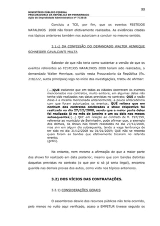 22
MINISTÉRIO PÚBLICO FEDERAL
PROCURADORIA DA REPÚBLICA EM PERNAMBUCO
Ação de Improbidade Administrativa nº 7/2010


                Concluiu    a   TCE,   por     fim,   que   os   eventos   FESTEJOS
NATALINOS 2008 não foram efetivamente realizados. As evidências citadas
nos tópicos anteriores também nos autorizam a concluir no mesmo sentido.


                3.1.c) DA CONFISSÃO DO DEMANDADO WALTER HENRIQUE
SCHNEIDER CAVALCANTI MALTA


                Sabedor de que não teria como sustentar a versão de que os
eventos referentes ao FESTEJOS NATALINOS 2008 teriam sido realizados, o
demandado Walter Henrique, ouvido nesta Procuradoria da República (fls.
218/222, autos principais) logo no início das investigações, tratou de afirmar:


             (...)QUE esclarece que em todas as cidades ocorreram os eventos
             mencionados nos contratos, muito embora, em algumas delas não
             tenha sido realizados nas datas previstas no contrato; QUE a razão
             disso é a mesma mencionada anteriormente, a pouca antecedência
             com que foram autorizados os eventos; QUE reitera que em
             nenhum dos contratos celebrados o show respectivo foi
             realizado no dia 27/12/2008, sendo que a maior parte deles
             foi realizada já no mês de janeiro e um ou dois nos meses
             subsequentes;(...) QUE em relação ao contrato de fl. 197/199,
             referente ao município de Serinhaém, pode afirmar que, a exemplo
             dos demais, os shows não foram realizados no dia 27/12/2008,
             mas sim em algum dia subsequente, tendo a vaga lembrança de
             ter sido no dia 31/12/2008 ou 01/01/2009; QUE não se recorda
             quais foram as bandas que efetivamente tocaram no referido
             evento;
             (grifei).


                No entanto, nem mesmo a afirmação de que a maior parte
dos shows foi realizado em data posterior, mesmo que com bandas distintas
daquelas previstas no contrato (o que por si só já seria ilegal), encontra
guarida nas demais provas dos autos, como visto nos tópicos anteriores.


                3.2) DOS VÍCIOS DAS CONTRATAÇÕES.


                3.2.1) CONSIDERAÇÕES GERAIS


                O assombroso desvio dos recursos públicos não teria ocorrido,
pelo menos no vulto aqui verificado, acaso a EMPETUR tivesse seguido os
 