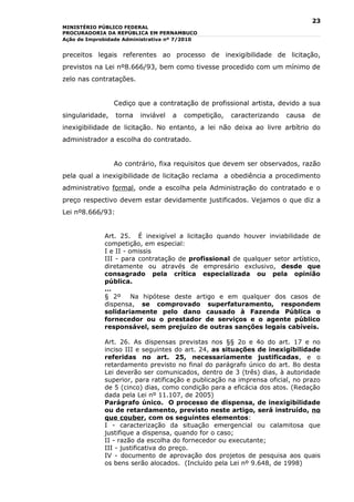 23
MINISTÉRIO PÚBLICO FEDERAL
PROCURADORIA DA REPÚBLICA EM PERNAMBUCO
Ação de Improbidade Administrativa nº 7/2010


preceitos legais referentes ao processo de inexigibilidade de licitação,
previstos na Lei nº8.666/93, bem como tivesse procedido com um mínimo de
zelo nas contratações.


                 Cediço que a contratação de profissional artista, devido a sua
singularidade,    torna   inviável   a   competição,   caracterizando   causa   de
inexigibilidade de licitação. No entanto, a lei não deixa ao livre arbítrio do
administrador a escolha do contratado.


                 Ao contrário, fixa requisitos que devem ser observados, razão
pela qual a inexigibilidade de licitação reclama a obediência a procedimento
administrativo formal, onde a escolha pela Administração do contratado e o
preço respectivo devem estar devidamente justificados. Vejamos o que diz a
Lei nº8.666/93:


             Art. 25. É inexigível a licitação quando houver inviabilidade de
             competição, em especial:
             I e II - omissis
             III - para contratação de profissional de qualquer setor artístico,
             diretamente ou através de empresário exclusivo, desde que
             consagrado pela crítica especializada ou pela opinião
             pública.
             …
             § 2º      Na hipótese deste artigo e em qualquer dos casos de
             dispensa, se comprovado superfaturamento, respondem
             solidariamente pelo dano causado à Fazenda Pública o
             fornecedor ou o prestador de serviços e o agente público
             responsável, sem prejuízo de outras sanções legais cabíveis.

             Art. 26. As dispensas previstas nos §§ 2o e 4o do art. 17 e no
             inciso III e seguintes do art. 24, as situações de inexigibilidade
             referidas no art. 25, necessariamente justificadas, e o
             retardamento previsto no final do parágrafo único do art. 8o desta
             Lei deverão ser comunicados, dentro de 3 (três) dias, à autoridade
             superior, para ratificação e publicação na imprensa oficial, no prazo
             de 5 (cinco) dias, como condição para a eficácia dos atos. (Redação
             dada pela Lei nº 11.107, de 2005)
             Parágrafo único. O processo de dispensa, de inexigibilidade
             ou de retardamento, previsto neste artigo, será instruído, no
             que couber, com os seguintes elementos:
             I - caracterização da situação emergencial ou calamitosa que
             justifique a dispensa, quando for o caso;
             II - razão da escolha do fornecedor ou executante;
             III - justificativa do preço.
             IV - documento de aprovação dos projetos de pesquisa aos quais
             os bens serão alocados. (Incluído pela Lei nº 9.648, de 1998)
 