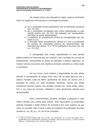 24
MINISTÉRIO PÚBLICO FEDERAL
PROCURADORIA DA REPÚBLICA EM PERNAMBUCO
Ação de Improbidade Administrativa nº 7/2010




                     Da simples leitura dos dispositivos legais, pode-se facilmente
inferir as exigências mínimas para a contratação de artistas:


             a) ser o contratado artista profissional, não se admitindo amadores
                (art. 25, III);
             b) ser o contratado consagrado pela crítica especializada ou pela
                opinião pública (art. 25, III), não podendo, por consequência,
                contratar-se artista desconhecido1;
             c) a existência de procedimento formal de inexigibilidade (art. 26,
                caput e p.u);
             d) a instrução desse procedimento (alínea “c”) com a justificativa
                da escolha do contratado (acerca do preenchimento dos
                requisitos das alíneas “a” e “b”) e justificativa de preço (art. 26,
                p.u., II e III).


                     A consagração pela crítica especializada ou pela opinião
pública poderia ser demonstrada, por exemplo, com a juntada de currículo da
banda/artista, mencionando os shows já realizados e público respectivo, ou
mesmo recortes de jornais com matérias contendo noticiário ou crítica sobre
o contratado.


                     Por seu turno, muito embora a singularidade de cada artista
dificulte a comparações de preços entre eles, não se pode descurar que o
próprio mercado cuida de definir parâmetros de preço, de acordo com a
aceitação do artista em cada localidade, demanda, música que esteja
atualmente fazendo sucesso nas paradas musicais etc. Cada artista, assim,
tem o seu preço de mercado, refletindo o valor geralmente cobrado para
apresentações.


                     Está o Administrador, portanto, obrigado a pesquisar o valor
médio cobrado pelo artista para realizar show equivalente ao pretendido,
estando impedido o Poder Público de contratá-lo por valor superior ao que
cobra no mercado. Não é outra a razão da exigência de justificação de preço
contida no art. 26, p.u., VI, da Lei de Licitações.


1 (...)Não há nehuma subjetividade nessa escolha de profissionais. Se o artista tem grande valor e
  sensibilidade, mas é desconhecido, não pode ser escolhido, a não ser por concurso.(...) in Das Licitações
  Públicas – Cretella Júnior, José – Forense, 2008, pag. 245.
 