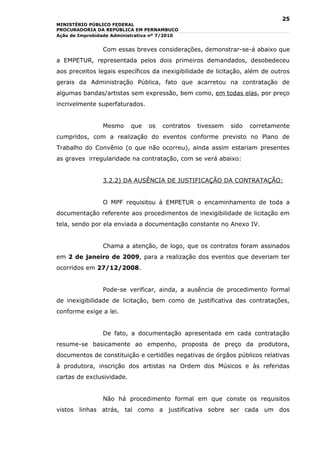 25
MINISTÉRIO PÚBLICO FEDERAL
PROCURADORIA DA REPÚBLICA EM PERNAMBUCO
Ação de Improbidade Administrativa nº 7/2010


                Com essas breves considerações, demonstrar-se-á abaixo que
a EMPETUR, representada pelos dois primeiros demandados, desobedeceu
aos preceitos legais específicos da inexigibilidade de licitação, além de outros
gerais da Administração Pública, fato que acarretou na contratação de
algumas bandas/artistas sem expressão, bem como, em todas elas, por preço
incrivelmente superfaturados.


                Mesmo      que   os   contratos   tivessem   sido   corretamente
cumpridos, com a realização do eventos conforme previsto no Plano de
Trabalho do Convênio (o que não ocorreu), ainda assim estariam presentes
as graves irregularidade na contratação, com se verá abaixo:


                3.2.2) DA AUSÊNCIA DE JUSTIFICAÇÃO DA CONTRATAÇÃO:


                O MPF requisitou à EMPETUR o encaminhamento de toda a
documentação referente aos procedimentos de inexigibilidade de licitação em
tela, sendo por ela enviada a documentação constante no Anexo IV.


                Chama a atenção, de logo, que os contratos foram assinados
em 2 de janeiro de 2009, para a realização dos eventos que deveriam ter
ocorridos em 27/12/2008.


                Pode-se verificar, ainda, a ausência de procedimento formal
de inexigibilidade de licitação, bem como de justificativa das contratações,
conforme exige a lei.


                De fato, a documentação apresentada em cada contratação
resume-se basicamente ao empenho, proposta de preço da produtora,
documentos de constituição e certidões negativas de órgãos públicos relativas
à produtora, inscrição dos artistas na Ordem dos Músicos e às referidas
cartas de exclusividade.


                Não há procedimento formal em que conste os requisitos
vistos linhas atrás, tal como a justificativa sobre ser cada um dos
 