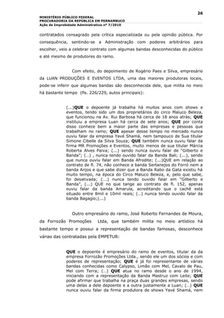 26
MINISTÉRIO PÚBLICO FEDERAL
PROCURADORIA DA REPÚBLICA EM PERNAMBUCO
Ação de Improbidade Administrativa nº 7/2010


contratados consagrado pela crítica especializada ou pela opinião pública. Por
consequência, sentindo-se a Administração com poderes arbitrários para
escolher, veio a celebrar contrato com algumas bandas desconhecidas do público
e até mesmo de produtores do ramo.


                Com efeito, do depoimento de Rogério Paes e Silva, empresário
da LUAN PRODUÇÕES E EVENTOS LTDA, uma das maiores produtoras locais,
pode-se inferir que algumas bandas são desconhecida dele, que milita no meio
há bastante tempo (fls. 226/229, autos principais):


             (...)QUE o depoente já trabalha há muitos anos com shows e
             eventos, tendo sido um dos proprietários do circo Maluco Beleza,
             que funcionou na Av. Rui Barbosa há cerca de 18 anos atrás; QUE
             instituiu a empresa Luan há cerca de sete anos; QUE por conta
             disso conhece bem a maior parte das empresas e pessoas que
             trabalham no ramo; QUE apesar desse tempo no mercado nunca
             ouviu falar da empresa Yavé Shamá, nem tampouco de Sua titular
             Simone Cibelle da Silva Souza; QUE também nunca ouviu falar da
             firma MR Promoções e Eventos, muito menos de sua titular Márcia
             Roberta Alves Paiva; (...) sendo nunca ouviu falar de “Gilberto e
             Banda”; (…) , nunca tendo ouvido falar da Banda Bali; (...), sendo
             que nunca ouviu falar em Banda Afrodite; (...)QUE em relação ao
             contrato de fl. 74, não conhece a banda Sertanejos do Forró nem a
             banda Anjos e que sabe dizer que a Banda Rabo da Gata existiu há
             muito tempo, na época do Circo Maluco Beleza, e, pelo que sabe,
             foi desativada; (….) nunca tendo ouvido falar em “Gilberto e
             Banda”, (...) QUE no que tange ao contrato de fl. 152, apenas
             ouviu falar da banda Amarula, acreditando que o cachê está
             situado entre 8mil e 10mil reais; (…) nunca tendo ouvido falar da
             banda Bagagio;(...)


                Outro empresário do ramo, José Roberto Fernandes de Moura,
da Forrozão Promoções         Ltda, que também milita no meio artístico há
bastante tempo e possui a representação de bandas famosas, desconhece
várias das contratadas pela EMPETUR:


             QUE o depoente é empresário do ramo de eventos, titular da da
             empresa Forrozão Promoções Ltda., sendo ele um dos sócios e com
             poderes de representação; QUE é já foi representante de várias
             bandas conhecidas como Calypso, Limão com Mel, Cavalo de Pau,
             Mel com Terra; (…) QUE atua no ramo desde o ano de 1994,
             iniciando com a representação da Banda Mastruz com Leite; QUE
             pode afirmar que trabalha na praça duas grandes empresas, sendo
             uma delas a dele depoente e a outra justamente a Luan; (…) QUE
             nunca ouviu falar da firma produtora de shows Yavé Shamá, nem
 