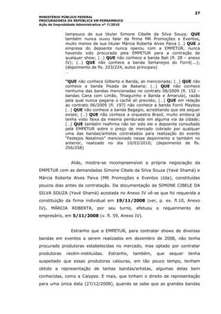 27
MINISTÉRIO PÚBLICO FEDERAL
PROCURADORIA DA REPÚBLICA EM PERNAMBUCO
Ação de Improbidade Administrativa nº 7/2010


             tampouco de sua titular Simone Cibelle da Silva Souza; QUE
             também nunca ouviu falar da firma MR Promoções e Eventos,
             muito menos de sua titular Márcia Roberta Alves Paiva (…) QUE a
             empresa do depoente nunca operou com a EMPETUR, nunca
             havendo sido procurada pela EMPETUR para a contração de
             qualquer show; (…) QUE não conhece a banda Bali (fl. 28 – anexo
             IV); (…) QUE não conhece a banda Sertanejos do Forró(...);
             (depoimento de fls. 223/224, autos principais)
             …

             “QUE não conhece Gilberto e Banda, ali mencionada; (…) QUE não
             conhece a banda Pisada de Bakana; (…) QUE não conhece
             nenhuma das bandas mencionadas no contrato 08/2009 (fl. 152 –
             bandas Cana com Limão, Thiaguinho e Banda e Amarula), razão
             pela qual nunca pagaria o cachê ali previsto; (…) QUE em relação
             ao contrato 06/2009 (fl. 197) não conhece a banda Forró Playboy
             (…) QUE não conhece a banda Bagagio, acreditando que ela sequer
             existe; (…) QUE não conhece a orquestra Brasil, muito embora já
             tenha visto faixa da mesma pendurada em alguma via da cidade;
             (…) QUE também reafirma não ter sido ele o depoente consultado
             pela EMPETUR sobre o preço de mercado cobrado por qualquer
             uma das bandas/artistas contratados para realização do evento
             “Festejos Natalinos” mencionado nesse depoimento e também no
             anterior, realizado no dia 10/03/2010; (depoimento de fls.
             256/258)


                Aliás, mostra-se incompreensível a própria negociação da
EMPETUR com as demandadas Simone Cibele da Silva Souza (Yavé Shamá) e
Márcia Roberta Alves Paiva (MR Promoções e Eventos Ltda), constituídas
poucos dias antes da contratação. Da documentação de SIMONE CIBELE DA
SILVA SOUZA (Yavé Shamá) acostada no Anexo IV vê-se que foi requerida a
constituição da firma individual em 19/11/2008 (ver, p. ex. fl.10, Anexo
IV).   MÁRCIA    ROBERTA,     por   seu   turno,    efetuou   o   requerimento   de
empresário, em 5/11/2008 (v. fl. 59, Anexo IV).


                Estranho que a EMPETUR, para contratar shows de diversas
bandas em eventos a serem realizados em dezembro de 2008, não tenha
procurado produtoras estabelecidas no mercado, mas optado por contratar
produtoras    recém-instituídas.    Estranho,      também,    que   sequer   tenha
suspeitado que essas produtoras calouras, em tão pouco tempo, tenham
obtido a representação de tantas bandas/artistas, algumas delas bem
conhecidas, como a Calypso. E mais, que tinham o direito de representação
para uma única data (27/12/2008), quando se sabe que as grandes bandas
 