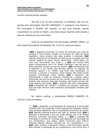 28
MINISTÉRIO PÚBLICO FEDERAL
PROCURADORIA DA REPÚBLICA EM PERNAMBUCO
Ação de Improbidade Administrativa nº 7/2010


mantém representantes estáveis.


                Mas não é só: as três produtoras, na realidade, são uma só,
geridas pelo demandado WALTER HENRIQUE!!! A produtora Yavé Shamá e
MR Promoções e Eventos são laranjas, já que suas titulares apenas
emprestaram os nomes ao Walter, uma delas sequer sabendo onde situada a
sede da empresa de que seria titular.


                Colhe-se do depoimento da demandada SIMONE CIBELE, na
sede desta Procuradoria da República (fls. 211/213, autos principais):


             “QUE a depoente reconhece ser titular da empresa cujo nome de
             fantasia é Yavé Chamá, situada no município de Cabo de Santo
             Agostinho, muito embora não saiba precisar o endereço; QUE
             referida empresa foi constituída em face de ter acordado com seu
             marido, Rogério de Souza (fones: 8826-7456 - 9269-1680), um
             meio para incrementar sua renda (....) QUE seu marido tinha
             algum conhecimento com o Sr. Walter Schneider, uma vez que já
             havia prestado serviços de som ao mesmo; QUE considerando que
             a depoente e seu marido não levaram adiante os negócios da
             empresa, passou o Sr. Walter, que tinha mais penetração no
             mercado, a conduzir a empresa, muito embora não tenha havido
             qualquer formalização nesse sentido; QUE a depoente, não
             frequentando a sede da empresa, limitava-se a assinar algum
             documento que lhe era levado por seu marido, acreditando que ele
             (Walter) não assinava nada pela empresa, até mesmo porque não
             tinha poderes para tanto; QUE a empresa não tinha empregados;
             QUE a depoente não conhece o cotidiano da empresa, razão pela
             qual não sabe informar sobre eventuais contratações mantidas pela
             mesma;


                No mesmo sentido, a demandada MÁRCIA ROBERTA (fl.
215/217, autos principais):


             “(...)QUE a depoente é representante da empresa M R promoções
             e Eventos ME, com endereço na Rua Visconde de Pelópidas, Centro,
             Cabo de Santo Agostinho, não se recordando do número do imóvel;
             QUE referida empresa funciona até hoje no referido local; QUE a
             depoente é divorciada e vive em união estável com o Sr. Walter
             Henrique Schneider Cavalcanti Malta; (...) QUE a empresa MR
             Promoções e Eventos foi instituída pela depoente por solicitação do
             seu companheiro, que alegou razões comerciais para instituir
             empresa distinta daquela possuída por seu companheiro; (...);
             QUE neste sentido, a depoente instituiu a MR Promoções apenas
             para atender a solicitação de seu companheiro, mas nunca ficou à
 