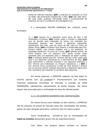 29
MINISTÉRIO PÚBLICO FEDERAL
PROCURADORIA DA REPÚBLICA EM PERNAMBUCO
Ação de Improbidade Administrativa nº 7/2010


               frente da   referida empresa; QUE a empresa foi instituída no final
               de 2008,    não lembrando exatamente o mês; QUE não sabe dizer,
               por essa    razão, qualquer informação sobre o funcionamento da
               empresa,    tal como a existência de empregados etc.;


                  E o demandado WALTER HENRIQUE (fls. 218/222, autos
principais):


               “(...) QUE sempre foi o depoente quem geriu de fato a MR
               Promoções e Eventos; QUE muitas vezes o contato e negociação
               com as bandas para realização de shows era realizado por
               interpostas pessoas, nem sempre o depoente negociando
               diretamente com elas, seja em nome da MR, seja em nome da
               Walter Show; QUE a empresa Yavé Shamá, é titularizada pela Sra.
               Simone Cibelle, cujo marido trabalha com o ora depoente, na
               qualidade freelancer, há cerca de 3 anos; QUE referido senhor, de
               nome Rogério, tem um pequeno som, sendo muitas vezes
               solicitado pelo ora depoente para a realização de algum evento;
               QUE a empresa aberta pela Sra. Simone não deu certo, razão pela
               qual o ora depoente voluntariou-se a administrá-la de fato; QUE
               para administrar a referida empresa o ora depoente solicitava à
               Sra. Simone que endossasse os cheques respectivos (…) QUE a
               Sra. Simone nunca compareceu à sede da Yavé Shamá e sempre
               que era preciso assinar qualquer documento o depoente ligava para
               ela e solicitava sua presença no escritório dele depoente;


                  Em outras palavras, a EMPETUR negociou de fato todos os
eventos    apenas    com      um     produtor!!!!    Incompreensível      que       existindo
empresas       produtoras    renomadas      no      mercado,    a    exemplo    da     LUAN
PROMOÇÕES, sabidamente representante da banda Calypso, não tenha
sequer sido procurada para a contratação de show da referida banda.


                  3.2.3. DO SUPERFATURAMENTO DAS CONTRATAÇÕES


                  Da mesma forma como relatado no item anterior, a EMPETUR
não fez pesquisa de preços de mercado antes das contratações das bandas,
apesar de estar obrigada para tanto, conforme visto em tópico próprio.


                  Como consequência,          percebe-se que as contratações de
todos os eventos apresentam grave vício de superfaturamento.


                  Com      efeito,   nos   quadros     abaixo       constam    os    valores
 