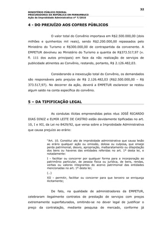 32
MINISTÉRIO PÚBLICO FEDERAL
PROCURADORIA DA REPÚBLICA EM PERNAMBUCO
Ação de Improbidade Administrativa nº 7/2010


4 - DO PREJUÍZO AOS COFRES PÚBLICOS


                O valor total do Convênio importava em R$2.500.000,00 (dois
milhões e quinhentos mil reais), sendo R$2.200.000,00 repassados pelo
Ministério do Turismo e R$300.000,00 de contrapartida da convenente. A
EMPETUR devolveu ao Ministério do Turismo a quantia de R$373.517,97 (v.
fl. 111 dos autos principais) em face da não realização de serviços de
publicidade atinentes ao Convênio, restando, portanto, R$ 2.126.482,03.


                Considerando a inexecução total do Convênio, os demandados
são responsáveis pelo prejuízo de R$ 2.126.482,03 (R$2.500.000,00 – R$
373.517,97). No decorrer da ação, deverá a EMPETUR esclarecer se restou
algum saldo na conta específica do convênio.


5 – DA TIPIFICAÇÃO LEGAL


                As condutas ilícitas empreendidas pelos réus JOSÉ RICARDO
DIAS DINIZ e ELMIR LEITE DE CASTRO estão devidamente tipificadas no art.
10, I e XII, da Lei no 8429/92, que versa sobre a Improbidade Administrativa
que causa prejuízo ao erário:


             “Art. 10. Constitui ato de improbidade administrativa que causa lesão
             ao erário qualquer ação ou omissão, dolosa ou culposa, que enseje
             perda patrimonial, desvio, apropriação, malbaratamento ou dilapidação
             dos bens ou haveres das entidades referidas no art. 1º desta lei, e
             notadamente:
             I - facilitar ou concorrer por qualquer forma para a incorporação ao
             patrimônio particular, de pessoa física ou jurídica, de bens, rendas,
             verbas ou valores integrantes do acervo patrimonial das entidades
             mencionadas no art. 1º desta lei;
             (…)
             XII - permitir, facilitar ou concorrer para que terceiro se enriqueça
             ilicitamente;


                De fato, na qualidade de administradores da EMPETUR,
celebraram ilegalmente contratos de prestação de serviços com preços
extremamente superfaturados, omitindo-se no dever legal de justificar o
preço   da   contratação,   mediante     pesquisa   de   mercado,   conforme    já
 