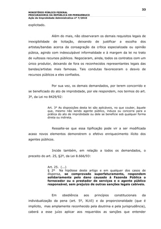 33
MINISTÉRIO PÚBLICO FEDERAL
PROCURADORIA DA REPÚBLICA EM PERNAMBUCO
Ação de Improbidade Administrativa nº 7/2010


explicitado.


                  Além do mais, não observaram os demais requisitos legais de
inexigibilidade    de   licitação,   deixando    de   justificar   a   escolha   dos
artistas/bandas acerca da consagração da crítica especializada ou opinião
púbica, agindo com indesculpável informalidade e à margem da lei no trato
de vultosos recursos públicos. Negociaram, ainda, todos os contratos com um
único produtor, deixando de fora os reconhecidos representantes legais das
bandas/artistas mais famosas. Tais condutas favoreceram o desvio de
recursos públicos a eles confiados.


                  Por sua vez, os demais demandados, por terem concorrido e
se beneficiado do ato de improbidade, por ele respondem, nos termos do art.
3º, da Lei no 8429/92:


               Art. 3° As disposições desta lei são aplicáveis, no que couber, àquele
               que, mesmo não sendo agente público, induza ou concorra para a
               prática do ato de improbidade ou dele se beneficie sob qualquer forma
               direta ou indireta.



                  Ressalte-se que essa tipificação pode vir a ser modificada
acaso novos elementos demonstrem o efetivo enriquecimento ilícito dos
agentes públicos.


                  Incide também, em relação a todos os demandados, o
preceito do art. 25, §2º, da Lei 8.666/93:


               Art. 25. (...)
               § 2º    Na hipótese deste artigo e em qualquer dos casos de
               dispensa, se comprovado superfaturamento, respondem
               solidariamente pelo dano causado à Fazenda Pública o
               fornecedor ou o prestador de serviços e o agente público
               responsável, sem prejuízo de outras sanções legais cabíveis.


                  Em     obediência     aos     princípios    constitucionais     da
individualização da pena (art. 5º, XLVI) e da proporcionalidade (que é
implícito, mas amplamente reconhecido pela doutrina e pela jurisprudência),
caberá a esse juízo aplicar aos requeridos as sanções que entender
 