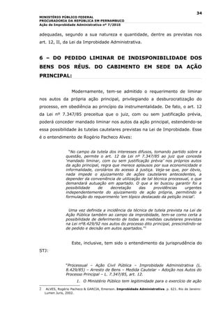 34
MINISTÉRIO PÚBLICO FEDERAL
PROCURADORIA DA REPÚBLICA EM PERNAMBUCO
Ação de Improbidade Administrativa nº 7/2010


adequadas, segundo a sua natureza e quantidade, dentre as previstas nos
art. 12, II, da Lei da Improbidade Administrativa.


6 – DO PEDIDO LIMINAR DE INDISPONIBILIDADE DOS
BENS DOS RÉUS. DO CABIMENTO EM SEDE DA AÇÃO
PRINCIPAL:


                    Modernamente, tem-se admitido o requerimento de liminar
nos autos da própria ação principal, privilegiando a desburocratização do
processo, em obediência ao princípio da instrumentalidade. De fato, o art. 12
da Lei nº 7.347/85 preceitua que o juiz, com ou sem justificação prévia,
poderá conceder mandado liminar nos autos da ação principal, estendendo-se
essa possibilidade às tutelas cautelares previstas na Lei de Improbidade. Esse
é o entendimento de Rogério Pacheco Alves:


                  “No campo da tutela dos interesses difusos, tomando partido sobre a
                questão, permite o art. 12 da Lei nº 7.347/85 ao juiz que conceda
                ‘mandado liminar, com ou sem justificação prévia’ nos próprios autos
                da ação principal, regra que merece aplausos por sua economicidade e
                informalidade, corolários do acesso à justiça. Veja-se que, por óbvio,
                nada impede o ajuizamento de ações cautelares antecedentes, a
                depender da conveniência de utilização de tal técnica processual, o que
                demandará autuação em apartado. O que a lei buscou garantir foi a
                possibilidade    de     decretação   das      providências    urgentes
                independentemente do ajuizamento de ação própria, permitindo a
                formulação do requerimento ‘em tópico destacado da petição inicial’.


                 Uma vez definida a incidência da técnica de tutela prevista na Lei de
                Ação Pública também ao campo da improbidade, tem-se como certa a
                possibilidade de deferimento de todas as medidas cautelares previstas
                na Lei nº8.429/92 nos autos do processo dito principal, prescindindo-se
                de pedido e decisão em autos apartados.”2


                    Este, inclusive, tem sido o entendimento da jurisprudência do
STJ:


                “Processual – Ação Civil Pública – Improbidade Administrativa (L.
                8.429/85) – Arresto de Bens – Medida Cautelar – Adoção nos Autos do
                Processo Principal – L. 7.347/85, art. 12.
                       1. O Ministério Público tem legitimidade para o exercício de ação

2    ALVES, Rogério Pacheco & GARCIA, Emerson. Improbidade Administrativa. p. 621. Rio de Janeiro:
    Lumen Juris, 2002.
 