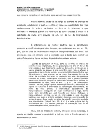 36
MINISTÉRIO PÚBLICO FEDERAL
PROCURADORIA DA REPÚBLICA EM PERNAMBUCO
Ação de Improbidade Administrativa nº 7/2010


que reclama considerável patrimônio para garantir seu ressarcimento.


                    Nesses termos, alude-se ao perigo da demora na entrega da
prestação jurisdicional, o qual se verifica, in casu, na possibilidade dos réus
desfazerem-se do próprio patrimônio no decorrer do processo, o que
frustraria o interesse público na reparação do dano causado à União e a
satisfação da multa civil prevista no art. 12, da Lei da Improbidade
Administrativa.


                    É entendimento da melhor doutrina que a Constituição
presume a existência do periculum in mora, ao estabelecer, em seu art. 37,
§4º, que os atos de improbidade importam indisponibilidade dos bens. Tal
orientação está em sintonia com a proteção que a Carta quis conferir ao
patrimônio público. Nesse sentido, Rogério Pacheco Alves leciona:


                     Quanto ao periculum in mora, parte da doutrina se inclina no
                sentido de sua implicitude, de sua presunção pelo arto 7o da Lei de
                Improbidade, o que dispensaria o autor de demonstrar a intenção de o
                agente dilapidar ou desviar o seu patrimônio com vistas a afastar a
                reparação do dano. Neste sentido, argumenta Fábio Osório Medina que
                "O periculum in mora emerge, via de regra, dos próprios termos da
                inicial, da gravidade dos fatos, do montante, em tese, dos prejuízos
                causados ao erário", sustentando, outrossim, que "a indisponibilidade
                patrimonial é medida obrigatória, pois traduz conseqüência jurídica do
                processamento da ação, forte no arto 37, § 4o , da Constituição-
                Federal". De fato, exigir a prova, mesmo que indiciária, da intenção do
                agente de furtar-se à efetividade da condenação representaria, do
                ponto     de   vista  prático,   o   irremediável   esvaziamento     da
                indisponibilidade perseguida em nível constitucional e legal. Como
                muito bem percebido por José Roberto dos Santos Bedaque, a
                indisponibilidade prevista na Lei de lmprobidade é uma daquelas
                hipóteses nas quais o próprio legislador dispensa a demonstração do
                perigo de dano. Deste modo, em vista da redação imperativa adotada
                pela Constituição Federal (art. 37, § 4o ) e pela própria Lei de
                Improbidade (art. 7o), cremos acertada tal orientação, que se vê
                confirmada pela melhor jurisprudência.3


                    Aliás, tem-se mostrado comum, em casos dessa natureza, o
agente envolvido repassar o patrimônio a outrem, com o fim de garantir o
exaurimento do ilícito.



3    ALVES, Rogério Pacheco & GARCIA, Emerson. Improbidade Administrativa. p. 641. Rio de Janeiro:
    Lumen Juris, 2002
 