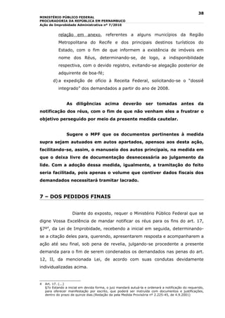 38
MINISTÉRIO PÚBLICO FEDERAL
PROCURADORIA DA REPÚBLICA EM PERNAMBUCO
Ação de Improbidade Administrativa nº 7/2010


            relação em anexo, referentes a alguns municípios da Região
            Metropolitana do Recife e dos principais destinos turísticos do
            Estado, com o fim de que informem a existência de imóveis em
            nome dos Réus, determinando-se, de logo, a indisponibilidade
            respectiva, com o devido registro, evitando-se alegação posterior de
            adquirente de boa-fé;
         d) a expedição de ofício à Receita Federal, solicitando-se o “dossiê
            integrado” dos demandados a partir do ano de 2008.


                 As diligências acima deverão ser tomadas antes da
notificação dos réus, com o fim de que não venham eles a frustrar o
objetivo perseguido por meio da presente medida cautelar.


                 Sugere o MPF que os documentos pertinentes à medida
supra sejam autuados em autos apartados, apensos aos desta ação,
facilitando-se, assim, o manuseio dos autos principais, na medida em
que o deixa livre de documentação desnecessária ao julgamento da
lide. Com a adoção dessa medida, igualmente, a tramitação do feito
seria facilitada, pois apenas o volume que contiver dados fiscais dos
demandados necessitará tramitar lacrado.


7 – DOS PEDIDOS FINAIS


                     Diante do exposto, requer o Ministério Público Federal que se
digne Vossa Excelência de mandar notificar os réus para os fins do art. 17,
§7º4, da Lei de Improbidade, recebendo a inicial em seguida, determinando-
se a citação deles para, querendo, apresentarem resposta e acompanharem a
ação até seu final, sob pena de revelia, julgando-se procedente a presente
demanda para o fim de serem condenados os demandados nas penas do art.
12, II, da mencionada Lei, de acordo com suas condutas devidamente
individualizadas acima.



4   Art. 17. (...)
    §7o Estando a inicial em devida forma, o juiz mandará autuá-la e ordenará a notificação do requerido,
    para oferecer manifestação por escrito, que poderá ser instruída com documentos e justificações,
    dentro do prazo de quinze dias.(Redação da pela Medida Provisória nº 2.225-45, de 4.9.2001)
 