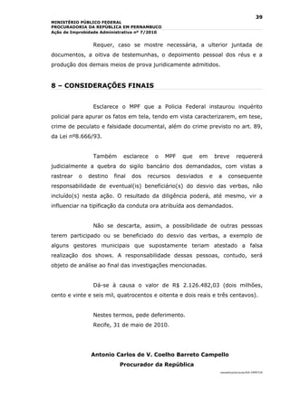 39
MINISTÉRIO PÚBLICO FEDERAL
PROCURADORIA DA REPÚBLICA EM PERNAMBUCO
Ação de Improbidade Administrativa nº 7/2010


                Requer, caso se mostre necessária, a ulterior juntada de
documentos, a oitiva de testemunhas, o depoimento pessoal dos réus e a
produção dos demais meios de prova juridicamente admitidos.


8 – CONSIDERAÇÕES FINAIS


                Esclarece o MPF que a Policia Federal instaurou inquérito
policial para apurar os fatos em tela, tendo em vista caracterizarem, em tese,
crime de peculato e falsidade documental, além do crime previsto no art. 89,
da Lei nº8.666/93.


                Também       esclarece   o     MPF     que   em       breve       requererá
judicialmente a quebra do sigilo bancário dos demandados, com vistas a
rastrear   o   destino   final   dos   recursos      desviados    e    a    consequente
responsabilidade de eventual(is) beneficiário(s) do desvio das verbas, não
incluído(s) nesta ação. O resultado da diligência poderá, até mesmo, vir a
influenciar na tipificação da conduta ora atribuída aos demandados.


                Não se descarta, assim, a possibilidade de outras pessoas
terem participado ou se beneficiado do desvio das verbas, a exemplo de
alguns gestores municipais que supostamente teriam atestado a falsa
realização dos shows. A responsabilidade dessas pessoas, contudo, será
objeto de análise ao final das investigações mencionadas.


                Dá-se à causa o valor de R$ 2.126.482,03 (dois milhões,
cento e vinte e seis mil, quatrocentos e oitenta e dois reais e três centavos).


                Nestes termos, pede deferimento.
                Recife, 31 de maio de 2010.




               Antonio Carlos de V. Coelho Barreto Campello
                           Procurador da República
                                                                       campello/prdc/acao/AIA EMPETUR
 