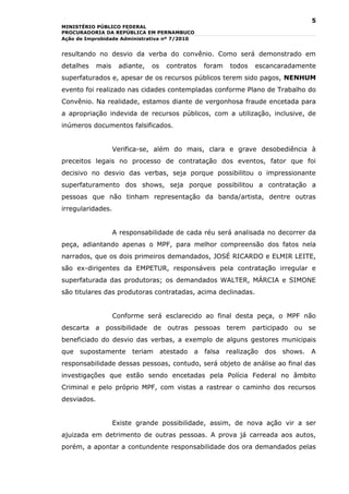 5
MINISTÉRIO PÚBLICO FEDERAL
PROCURADORIA DA REPÚBLICA EM PERNAMBUCO
Ação de Improbidade Administrativa nº 7/2010


resultando no desvio da verba do convênio. Como será demonstrado em
detalhes     mais    adiante,   os    contratos     foram   todos   escancaradamente
superfaturados e, apesar de os recursos públicos terem sido pagos, NENHUM
evento foi realizado nas cidades contempladas conforme Plano de Trabalho do
Convênio. Na realidade, estamos diante de vergonhosa fraude encetada para
a apropriação indevida de recursos públicos, com a utilização, inclusive, de
inúmeros documentos falsificados.


                    Verifica-se, além do mais, clara e grave desobediência à
preceitos legais no processo de contratação dos eventos, fator que foi
decisivo no desvio das verbas, seja porque possibilitou o impressionante
superfaturamento dos shows, seja porque possibilitou a contratação a
pessoas que não tinham representação da banda/artista, dentre outras
irregularidades.


                    A responsabilidade de cada réu será analisada no decorrer da
peça, adiantando apenas o MPF, para melhor compreensão dos fatos nela
narrados, que os dois primeiros demandados, JOSÉ RICARDO e ELMIR LEITE,
são ex-dirigentes da EMPETUR, responsáveis pela contratação irregular e
superfaturada das produtoras; os demandados WALTER, MÁRCIA e SIMONE
são titulares das produtoras contratadas, acima declinadas.


                    Conforme será esclarecido ao final desta peça, o MPF não
descarta a possibilidade de outras pessoas terem participado ou se
beneficiado do desvio das verbas, a exemplo de alguns gestores municipais
que   supostamente       teriam      atestado   a   falsa realização   dos shows.   A
responsabilidade dessas pessoas, contudo, será objeto de análise ao final das
investigações que estão sendo encetadas pela Polícia Federal no âmbito
Criminal e pelo próprio MPF, com vistas a rastrear o caminho dos recursos
desviados.


                    Existe grande possibilidade, assim, de nova ação vir a ser
ajuizada em detrimento de outras pessoas. A prova já carreada aos autos,
porém, a apontar a contundente responsabilidade dos ora demandados pelas
 