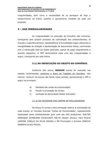 6
MINISTÉRIO PÚBLICO FEDERAL
PROCURADORIA DA REPÚBLICA EM PERNAMBUCO
Ação de Improbidade Administrativa nº 7/2010


irregularidades, bem como a necessidade de se perseguir de logo o
ressarcimento ao erário, justifica o ajuizamento imediato da ação ora
proposta


3 – DAS IRREGULARIDADES


                  As irregularidades na execução do Convênio são inúmeras,
começando pelo próprio processo de contratação dos artistas/bandas, aí
incluído o superfaturamento, desobediência à formalidades legais referentes à
inexigibilidade de licitação e apresentação de documentos falsos, culminando
com a inexecução total do objeto pactuado, apesar de paga integralmente a
quantia respectiva. O MPF demonstrará cada uma das irregularidades a
seguir, começando por esta última.


                  3.1) DA INEXECUÇÃO DO OBJETO DO CONVÊNIO.


                  Conforme dito acima, NENHUM evento foi realizado nas
cidades contempladas conforme o Plano de Trabalho do Convênio. Isto
mesmo: nenhum! As provas são fartas nesse sentido, apresentando o MPF a
seguir as principais:


             a)      falsidade das cartas de exclusividade;
             b)      fraude na prestação de contas;
             c)      confissão do demandado Walter Schneider.


                  3.1.a) DA FALSIDADE DAS CARTAS DE EXCLUSIVIDADE


                  No Anexo IV consta a documentação relativa à contratação de
cada evento, aí incluídas diversas “Cartas de Exclusividade”, supostamente
repassadas pelos artistas/bandas para uma das três produtoras: WALTER
HENRIQUE SCHNEIDER CAVALCANTI MALTA (Walter Shows), Yavé Shamá
(SIMONE CIBELLE DA SILVA SOUZA) e MR Promoções e Eventos (MÁRCIA
ROBERTA ALVEZ PAIVA).
 