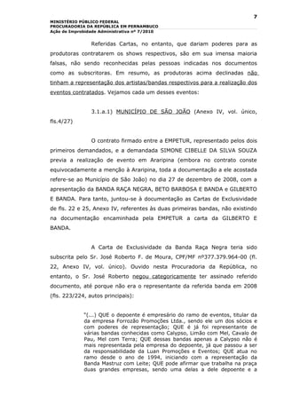 7
MINISTÉRIO PÚBLICO FEDERAL
PROCURADORIA DA REPÚBLICA EM PERNAMBUCO
Ação de Improbidade Administrativa nº 7/2010


                Referidas Cartas, no entanto, que dariam poderes para as
produtoras contratarem os shows respectivos, são em sua imensa maioria
falsas, não sendo reconhecidas pelas pessoas indicadas nos documentos
como as subscritoras. Em resumo, as produtoras acima declinadas não
tinham a representação dos artistas/bandas respectivos para a realização dos
eventos contratados. Vejamos cada um desses eventos:


                3.1.a.1) MUNICÍPIO DE SÃO JOÃO (Anexo IV, vol. único,
fls.4/27)


                O contrato firmado entre a EMPETUR, representado pelos dois
primeiros demandados, e a demandada SIMONE CIBELLE DA SILVA SOUZA
previa a realização de evento em Araripina (embora no contrato conste
equivocadamente a menção à Araripina, toda a documentação a ele acostada
refere-se ao Município de São João) no dia 27 de dezembro de 2008, com a
apresentação da BANDA RAÇA NEGRA, BETO BARBOSA E BANDA e GILBERTO
E BANDA. Para tanto, juntou-se à documentação as Cartas de Exclusividade
de fls. 22 e 25, Anexo IV, referentes às duas primeiras bandas, não existindo
na documentação encaminhada pela EMPETUR a carta da GILBERTO E
BANDA.


                A Carta de Exclusividade da Banda Raça Negra teria sido
subscrita pelo Sr. José Roberto F. de Moura, CPF/MF nº377.379.964-00 (fl.
22, Anexo IV, vol. único). Ouvido nesta Procuradoria da República, no
entanto, o Sr. José Roberto negou categoricamente ter assinado referido
documento, até porque não era o representante da referida banda em 2008
(fls. 223/224, autos principais):


             “(...) QUE o depoente é empresário do ramo de eventos, titular da
             da empresa Forrozão Promoções Ltda., sendo ele um dos sócios e
             com poderes de representação; QUE é já foi representante de
             várias bandas conhecidas como Calypso, Limão com Mel, Cavalo de
             Pau, Mel com Terra; QUE dessas bandas apenas a Calypso não é
             mais representada pela empresa do depoente, já que passou a ser
             da responsabilidade da Luan Promoções e Eventos; QUE atua no
             ramo desde o ano de 1994, iniciando com a representação da
             Banda Mastruz com Leite; QUE pode afirmar que trabalha na praça
             duas grandes empresas, sendo uma delas a dele depoente e a
 