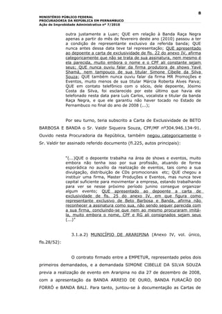 8
MINISTÉRIO PÚBLICO FEDERAL
PROCURADORIA DA REPÚBLICA EM PERNAMBUCO
Ação de Improbidade Administrativa nº 7/2010


              outra justamente a Luan; QUE em relação à Banda Raça Negra
              apenas a partir do mês de fevereiro deste ano (2010) passou a ter
              a condição de representante exclusivo da referida banda; QUE
              nunca antes dessa data teve tal representação; QUE apresentado
              ao depoente a carta de exclusividade de fls. 22 do anexo IV, afirma
              categoricamente que não se trata de sua assinatura, nem mesmo é
              ela parecida, muito embora o nome e o CPF ali constante sejam
              seus; QUE nunca ouviu falar da firma produtora de shows Yavé
              Shamá, nem tampouco de sua titular Simone Cibelle da Silva
              Souza; QUE também nunca ouviu falar da firma MR Promoções e
              Eventos, muito menos de sua titular Márcia Roberta Alves Paiva;
              QUE em contato telefônico com o sócio, dele depoente, Jósimo
              Costa da Silva, foi esclarecido por este último que havia ele
              telefonado nesta data para Luís Carlos, vocalista e titular da banda
              Raça Negra, e que ele garantiu não haver tocado no Estado de
              Pernambuco no final do ano de 2008 (...);


              Por seu turno, teria subscrito a Carta de Exclusividade de BETO
BARBOSA E BANDA o Sr. Valdir Siqueira Souza, CPF/MF nº304.946.134-91.
Ouvido nesta Procuradoria da República, também negou categoricamente o
Sr. Valdir ter assinado referido documento (fl.225, autos principais):


              “(...)QUE o depoente trabalha na área de shows e eventos, muito
              embora não tenha isso por sua profissão, atuando de forma
              esporádica no auxílio da realização de eventos, tais como a sua
              divulgação, distribuição de CDs promocionais etc; QUE chegou a
              instituir uma firma, Master Produções e Eventos, mas nunca teve
              capital suficiente para movimentar a empresa, estando trabalhando
              para ver se nesse próximo período junino consegue organizar
              algum evento; QUE apresentado ao depoente a carta de
              exclusividade de fls. 25 do anexo IV, em que figura como
              representante exclusivo de Beto Barbosa e Banda, afirma não
              reconhecer a assinatura como sua, não sendo sequer parecida com
              a sua firma, concluindo-se que nem ao mesmo procuraram imitá-
              la, muito embora o nome, CPF e RG ali consignados sejam seus
              (...)”


                3.1.a.2) MUNICÍPIO DE ARARIPINA (Anexo IV, vol. único,
fls.28/52):


                O contrato firmado entre a EMPETUR, representado pelos dois
primeiros demandados, e a demandada SIMONE CIBELLE DA SILVA SOUZA
previa a realização de evento em Araripina no dia 27 de dezembro de 2008,
com a apresentação da BANDA ARREIO DE OURO, BANDA FURACÃO DO
FORRÓ e BANDA BALI. Para tanto, juntou-se à documentação as Cartas de
 