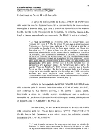 9
MINISTÉRIO PÚBLICO FEDERAL
PROCURADORIA DA REPÚBLICA EM PERNAMBUCO
Ação de Improbidade Administrativa nº 7/2010


Exclusividade de fls. 46, 47 e 49, Anexo IV.


                A Carta de Exclusividade da BANDA ARREIO DE OURO teria
sido subscrita pelo Sr. Rogério Paes e Silva, representante da empresa Luan
Promoções e Eventos Ltda, que teria o direito de representação da referida
Banda. Ouvido nesta Procuradoria da República, no entanto, negou o Sr.
Rogério tivesse assinado referido documento (fls. 226/229, autos principais):


             “(...) QUE apresentado ao depoente carta de exclusividade que
             repousa por cópia à fl 46, do anexo IV, em que a empresa Luan
             Promoções e Eventos Ltda. autoriza a Yavé Shamá a acordar a
             contratação da Banda Arreio de Ouro para realizar um Show em
             Araripina em 27/12, tem a dizer que não reconhece como sua a
             assinatura ali constante, muito embora tenha havido uma tentativa
             de imitação; QUE o depoente apresenta a certidão do tabelionato
             de notas da comarca de Abreu e Lima, em que se menciona não ter
             naquele tabelionato cartão de autógrafos do ora depoente, razão
             pela qual não se reconheceria a sua firma no documento ora
             apresentado; QUE pode afirmar que a banda Calypso não se
             apresentou em qualquer cidade de Pernambuco como parte do
             evento “Festejos Natalinos”; QUE embora acredite que a banda
             Arreio de Ouro também não tenha se apresentado em Araripina
             como parte do aludido evento em dezembro de 2008, necessita
             verificar em seus registros para confirmar com certeza,
             comprometendo-se a encaminhar a esta Procuradoria da República
             por escrito para confirmar essa informação.(...)”


                A Carta de Exclusividade da BANDA FURACÃO DO FORRÓ teria
sido subscrita pelo Sr. Antonio Célio Fernandes, CPF/MF nº308.613.813-00,
com endereço na Rua Delmiro Gouveia, 1109, Centro – Iguatú, Ceará.
Deprecada a oitiva do referido senhor, constatou-se que o endereço
constante na Carta de Exclusividade não existe naquela cidade, sendo pessoa
ali desconhecida (v. fl.106/106v, do Anexo V).


                Por seu turno, a Carta de Exclusividade da BANDA BALI teria
sido subscrita pelo Sr. Thiago Leite Lavour, CPF/MF nº917.449.543-72
(fls.47, Anexo IV). Deprecada a sua oitiva, negou ter subscrito referido
documento (fls. 139/140, Anexo V):


             “(...) que trabalha no ramo de segurança eletrônica na cidade de
             Juazeiro do Norte; que a empresa do depoente foi aberta no mês
             de agosto ou setembro de 2009; que o nome da empresa é DPA -
 