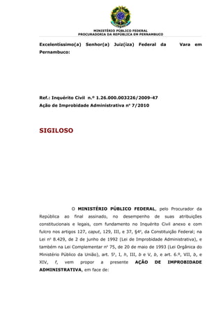 MINISTÉRIO PÚBLICO FEDERAL
                    PROCURADORIA DA REPÚBLICA EM PERNAMBUCO


Excelentíssimo(a)         Senhor(a)    Juiz(íza)    Federal    da      Vara   em
Pernambuco:




Ref.: Inquérito Civil n.º 1.26.000.003226/2009-47
Ação de Improbidade Administrativa no 7/2010




SIGILOSO




                 O MINISTÉRIO PÚBLICO FEDERAL, pelo Procurador da
República   ao    final   assinado,    no   desempenho    de    suas   atribuições
constitucionais e legais, com fundamento no Inquérito Civil anexo e com
fulcro nos artigos 127, caput, 129, III, e 37, §4o, da Constituição Federal; na
Lei no 8.429, de 2 de junho de 1992 (Lei de Improbidade Administrativa), e
também na Lei Complementar no 75, de 20 de maio de 1993 (Lei Orgânica do
Ministério Público da União), art. 5o, I, h, III, b e V, b, e art. 6.º, VII, b, e
XIV,   f,   vem      propor    a      presente     AÇÃO   DE        IMPROBIDADE
ADMINISTRATIVA, em face de:
 