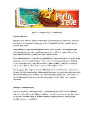 Porto de Galinhas – Ipojuca - Pernambuco
Resumo executivo
O projeto apresenta uma ação de marketing em novas mídias e mídias sociais cujo objetivo é
apresentar a um novo público o conceito de que Porto de Galinhas é um excelente destino
para um novo target.
Cinquenta e oito blogueiro(a)s de todo Brasil serão convidados para 5 dias de hospedagem -
distribuídos entre os principais resorts, acompanhando uma intensa programação, com as
mais diversas atividades, apresentando Porto como um sonho.
O resultado esperado é a intensa divulgação sobre Porto e a programação nos principais blogs
brasileiros, com cobertura online pelo Twitter - uma das maiores promessas do marketing
social mundial, em franco crescimento no Brasil, coberto pela Época, Fantástico e diversas
outras mídias - Flicker, Orkut, Meme e outros veículos de novas mídias.
Essa divulgação deve atingir cerca de 5 milhões de usuários de forma maciça - impossível de
ser ignorada por leitores de blogs, repassada por formadores de opinião, admirados e seguidos
por milhões de brasileiros. Muito mais que uma simples propaganda será a apresentação de
uma fantástica experiência, acompanhada quase que em tempo real por todo e qualquer
internauta.
Destaque para os envolvidos
Essa ação poderá ser a maior ação voltada a novas mídias já executada no país, ganhando
cobertura nacional e intensa mídia provocada por todos os meios convencionais. A prefeitura
de Ipojuca e a Empetur serão os primeiros a investir neste tipo de mídia, mostrando-se
ousados, modernos e inovadores.
 