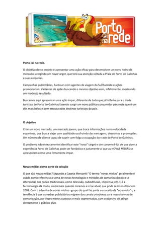 Porto cai na rede.
O objetivo deste projeto é apresentar uma ação eficaz para desenvolver um novo nicho de
mercado, atingindo um novo target, que terá sua atenção voltada a Praia de Porto de Galinhas
e suas cercanias.
Campanhas publicitárias, Fantours com agentes de viagem do Sul/Sudeste e ações
promocionais. Variantes de ações buscando o mesmo objetivo vem, infelizmente, mostrando
um modesto resultado.
Buscamos aqui apresentar uma ação ímpar, diferente de tudo que já foi feito para o trade
turístico de Porto de Galinhas fazendo surgir um novo público consumidor para este que é um
dos mais belos e bem estruturados destinos turísticos do país.
O objetivo
Criar um novo mercado, um mercado jovem, que troca informações numa velocidade
espantosa, que busca viajar com qualidade usufruindo das vantagens, descontos e promoções.
Um número de cliente capaz de suprir com folga a ocupação do trade de Porto de Galinhas.
O problema não é exatamente identificar este “novo” target e sim convencê-los de que viver a
experiência Porto de Galinhas pode ser fantástico e justamente aí que as NOVAS MÍDIAS se
apresentam como uma ferramenta impar.
Novas mídias como parte da solução
O que são novas mídias? Segundo a Gazeta Mercantil “O termo "novas mídias" geralmente é
usado como referência à soma de novas tecnologias e métodos de comunicação para se
diferenciar dos canais tradicionais, como televisão, radiodifusão, imprensa, etc. E é a
terminologia da moda, ainda mais quando miramos a crise atual, que pode se intensificar em
2009. Com o advento de novas mídias - grupo do qual faz parte o conceito de "no-media" -, a
tendência é que as verbas publicitárias migrem dos canais ortodoxos para novas formas de
comunicação, por vezes menos custosas e mais segmentadas, com o objetivo de atingir
diretamente o público-alvo.
 