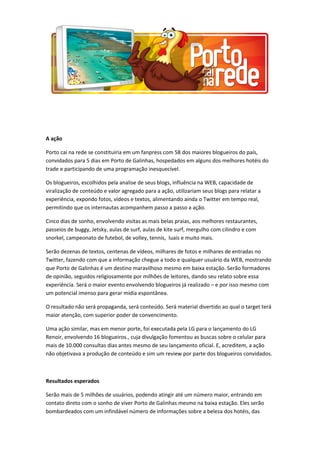 A ação
Porto cai na rede se constituiria em um fanpress com 58 dos maiores blogueiros do país,
convidados para 5 dias em Porto de Galinhas, hospedados em alguns dos melhores hotéis do
trade e participando de uma programação inesquecível.
Os blogueiros, escolhidos pela analise de seus blogs, influência na WEB, capacidade de
viralização de conteúdo e valor agregado para a ação, utilizariam seus blogs para relatar a
experiência, expondo fotos, vídeos e textos, alimentando ainda o Twitter em tempo real,
permitindo que os internautas acompanhem passo a passo a ação.
Cinco dias de sonho, envolvendo visitas as mais belas praias, aos melhores restaurantes,
passeios de buggy, Jetsky, aulas de surf, aulas de kite surf, mergulho com cilindro e com
snorkel, campeonato de futebol, de volley, tennis, luais e muito mais.
Serão dezenas de textos, centenas de vídeos, milhares de fotos e milhares de entradas no
Twitter, fazendo com que a informação chegue a todo e qualquer usuário da WEB, mostrando
que Porto de Galinhas é um destino maravilhoso mesmo em baixa estação. Serão formadores
de opinião, seguidos religiosamente por milhões de leitores, dando seu relato sobre essa
experiência. Será o maior evento envolvendo blogueiros já realizado – e por isso mesmo com
um potencial imenso para gerar mídia espontânea.
O resultado não será propaganda, será conteúdo. Será material divertido ao qual o target terá
maior atenção, com superior poder de convencimento.
Uma ação similar, mas em menor porte, foi executada pela LG para o lançamento do LG
Renoir, envolvendo 16 blogueiros., cuja divulgação fomentou as buscas sobre o celular para
mais de 10.000 consultas dias antes mesmo de seu lançamento oficial. E, acreditem, a ação
não objetivava a produção de conteúdo e sim um review por parte dos blogueiros convidados.
Resultados esperados
Serão mais de 5 milhões de usuários, podendo atingir até um número maior, entrando em
contato direto com o sonho de viver Porto de Galinhas mesmo na baixa estação. Eles serão
bombardeados com um infindável número de informações sobre a beleza dos hotéis, das
 