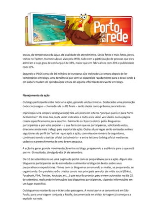 praias, da temperatura da água, da qualidade de atendimento. Serão fotos e mais fotos, posts,
textos no Twitter, transmissão ao vivo pela WEB, tudo com a participação de pessoas que eles
admiram e cujo grau de confiança é de 33%, maior que em fabricantes com 23% e publicidade
com 17%.
Segundo o IPSOS cerca de 60 milhões de europeus são inclinados à compra depois de ler
comentários em blogs, uma tendência que vem se expandido rapidamente para o Brasil onde 1
em cada 5 mudam de opinião após leitura de alguma informação relevante em blogs.
Planejamento da ação
Os blogs participantes irão noticiar a ação, gerando um buzz inicial. Destacarão uma promoção
onde cinco vagas – chamadas de os 05 finais – serão dados como prêmios para leitores.
O principio será simples: o blogueiro(a) fará um post com o tema “porque quero ir para Porto
de Galinhas”. Os links dos posts serão indicados e todos eles serão veiculados numa página
criada especificamente para esse fim. Ganharão os 3 posts eleitos pelos blogueiros
participantes e por voto popular – o que fará com que os participantes, solicitando votos,
direcione ainda mais trafego para o portal da ação. Outras duas vagas serão sorteadas entres
seguidores do perfil do Twitter - que após a ação, com elevado número de seguidores,
continuará sendo o twitter oficial do balneário - e entre leitores do blog oficial mediantes
cadastro e preenchimento de uma breve pesquisa.
A ação ira gerar grande movimentação entre os blogs, preparando a audiência para o que está
por vir. O resultado, divulgado dia 14 de setembro.
Dia 10 de setembro ira ao uma pagina do portal com os preparativos para a ação. Alguns dos
blogueiros participantes serão convidados a alimentar o blog com textos sobre seus
preparativos e expectativas. Filmes com os blogueiros arrumando as malas, se preparando, se
organizando. Em paralelo serão criados canais nos principais veículos de mídia social (Orkut,
Facebook, Flirk, Twitter, Youtube, etc...) que estarão prontos para serem acionados no dia 02
de setembro, replicando informações dos blogueiros participantes, clipando informações em
um lugar especifico.
Os blogueiros receberão os e-tickets das passagens. A maior parte se concentrará em São
Paulo, para uma viagem conjunta a Recife, documentada em vídeo. A viagem já começara a
explodir na rede.
 