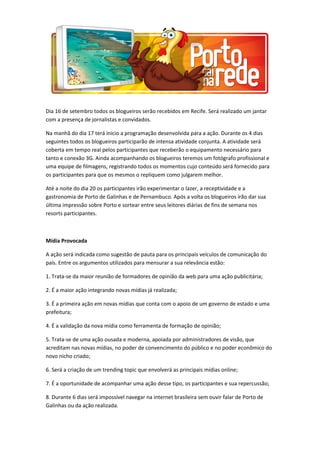 Dia 16 de setembro todos os blogueiros serão recebidos em Recife. Será realizado um jantar
com a presença de jornalistas e convidados.
Na manhã do dia 17 terá inicio a programação desenvolvida para a ação. Durante os 4 dias
seguintes todos os blogueiros participarão de intensa atividade conjunta. A atividade será
coberta em tempo real pelos participantes que receberão o equipamento necessário para
tanto e conexão 3G. Ainda acompanhando os blogueiros teremos um fotógrafo profissional e
uma equipe de filmagens, registrando todos os momentos cujo conteúdo será fornecido para
os participantes para que os mesmos o repliquem como julgarem melhor.
Até a noite do dia 20 os participantes irão experimentar o lazer, a receptividade e a
gastronomia de Porto de Galinhas e de Pernambuco. Após a volta os blogueiros irão dar sua
última impressão sobre Porto e sortear entre seus leitores diárias de fins de semana nos
resorts participantes.
Mídia Provocada
A ação será indicada como sugestão de pauta para os principais veículos de comunicação do
país. Entre os argumentos utilizados para mensurar a sua relevância estão:
1. Trata-se da maior reunião de formadores de opinião da web para uma ação publicitária;
2. É a maior ação integrando novas mídias já realizada;
3. É a primeira ação em novas mídias que conta com o apoio de um governo de estado e uma
prefeitura;
4. É a validação da nova mídia como ferramenta de formação de opinião;
5. Trata-se de uma ação ousada e moderna, apoiada por administradores de visão, que
acreditam nas novas mídias, no poder de convencimento do público e no poder econômico do
novo nicho criado;
6. Será a criação de um trending topic que envolverá as principais mídias online;
7. É a oportunidade de acompanhar uma ação desse tipo, os participantes e sua repercussão;
8. Durante 6 dias será impossível navegar na internet brasileira sem ouvir falar de Porto de
Galinhas ou da ação realizada.
 