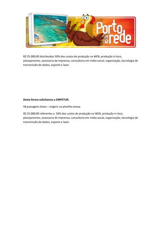 R$ 25.000,00 distribuídos 50% dos custos de produção na WEB, produção in loco,
planejamento, assessoria de imprensa, consultoria em mídia social, organização, tecnologia de
transmissão de dados, esporte e lazer.
Desta forma solicitamos a EMPETUR:
58 passagens áreas – origens na planilha anexa.
R$ 25.000,00 referentes a 50% dos custos de produção na WEB, produção in loco,
planejamento, assessoria de imprensa, consultoria em mídia social, organização, tecnologia de
transmissão de dados, esporte e lazer.
 