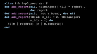 alias Phb.Employee, as: E
def add_report(nil, %E{manager: nil} = report),
do: report
def add_report(nil, _not_a_boss), do: nil
def add_report(%E{id: m_id} = m, %E{manager:
m_id} = r) do
%E{m | reports: [r | m.reports]}
end
 