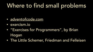 Where to find small problems
• adventofcode.com
• exercism.io
• “Exercises for Programmers”, by Brian
Hogan
• The Little Schemer, Friedman and Felleisen
 