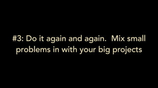 #3: Do it again and again. Mix small
problems in with your big projects
 