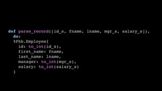 def parse_record([id_s, fname, lname, mgr_s, salary_s]),
do:
%Phb.Employee{
id: to_int(id_s),
first_name: fname,
last_name: lname,
manager: to_int(mgr_s),
salary: to_int(salary_s)
}
 