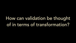 How can validation be thought
of in terms of transformation?
 
