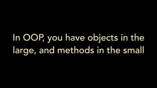 In OOP, you have objects in the
large, and methods in the small
 