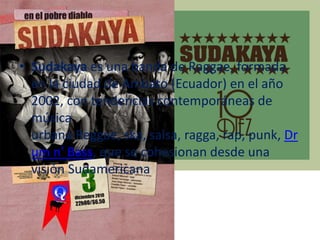 • Sudakaya es una banda de Raggae, formada
en la ciudad de Ambato (Ecuador) en el año
2002, con tendencias contemporáneas de
música
urbana Reggae, ska, salsa, ragga, rap, punk, Dr
um n' Bass, que se cohesionan desde una
visión Sudamericana
 
