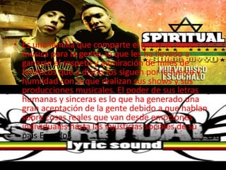 • Es una familia que comparte el gusto de hacer
música para la gente, lo que les ha llevado a
ganarse el respeto y admiración de miles de
fanáticos que a diario los siguen por la fuerza y
humildad con la que realizan sus shows y sus
producciones musicales. El poder de sus letras
humanas y sinceras es lo que ha generado una
gran aceptación de la gente debido a que hablan
sobre cosas reales que van desde emociones
individuales hasta las injusticias sociales de su
país Ecuador.
 