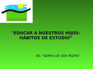 “EDUCAR A NUESTROS HIJOS:
   HÁBITOS DE ESTUDIO”



        IES “SIERRA DE SAN PEDRO”
 