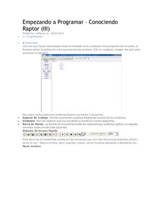 Empezando a Programar – Conociendo 
Raptor (III) 
Posted by: netfaozz on: 18/01/2013 
 In: Programacion 
 2 Comments 
Una vez que hayas descargado raptor lo instalan como cualquier otro programa de windows, al 
finalizar abren la aplicación y les aparecerá esta ventana. (Clic en cualquier imagen del post para 
aumentar el tamaño) 
Muy bien, como podremos observar Raptor cuenta de 3 secciones: 
 Espacio de Trabajo: Donde crearemos nuestros diagramas a partir de los símbolos. 
 Símbolos: Son los objetos que nos ayudaran a construir nuestro diagrama. 
 Barra de Menús es donde se encuentran todas las opciones que podemos aplicar, enseguida 
veremos cada una de esas opciones. 
Botones de Acceso Rápido 
Esta barra de herramientas cuenta con las funciones que con mas frecuencia podemos utilizar, 
como lo son ; Nuevo archivo, abrir, guardar, copiar, correr nuestra aplicación o detenerla, etc. 
Menú Archivo 
 