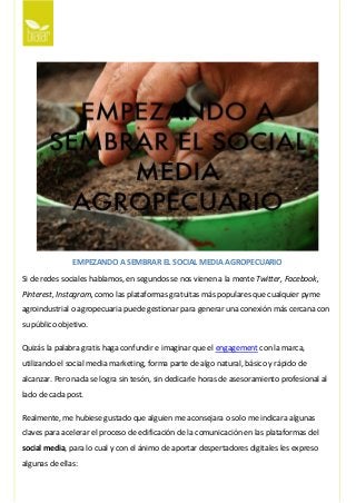 EMPEZANDO A SEMBRAR EL SOCIAL MEDIA AGROPECUARIO
Si de redes sociales hablamos, en segundos se nos vienen a la mente Twitter, Facebook,
Pinterest, Instagram, como las plataformas gratuitas más populares que cualquier pyme
agroindustrial o agropecuaria puede gestionar para generar una conexión más cercana con
su público objetivo.
Quizás la palabra gratis haga confundir e imaginar que el engagement con la marca,
utilizando el social media marketing, forma parte de algo natural, básico y rápido de
alcanzar. Pero nada se logra sin tesón, sin dedicarle horas de asesoramiento profesional al
lado de cada post.
Realmente, me hubiese gustado que alguien me aconsejara o solo me indicara algunas
claves para acelerar el proceso de edificación de la comunicación en las plataformas del
social media, para lo cual y con el ánimo de aportar despertadores digitales les expreso
algunas de ellas:
 