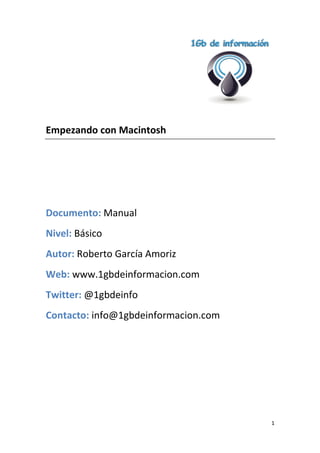 Empezando con Macintosh

Documento: Manual
Nivel: Básico
Autor: Roberto García Amoriz
Web: www.1gbdeinformacion.com
Twitter: @1gbdeinfo
Contacto: info@1gbdeinformacion.com

1

 