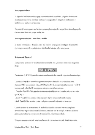 Interruptor de luces


El siguiente botón enciende o apaga la iluminación del escenario. Apagar la iluminación
resultara en una escena mostrada sin luces; lo que puede ser útil para el rendimiento y
también si no hay luces en la escena.


Encender la luz provocara que las luces tengan efecto sobre la escena. Si no tienes luces en la
escena esta será oscura, ya que no hay luz.


Interruptor de skybox, lense flare y niebla


El último botón activa y desactiva estos tres efectos. Esta opción es útil para desactivar los
efectos por razones de rendimiento o visibilidad al trabajar sobre una escena.



Botones de Control

Debajo de las opciones de visualización veras una fila con 4 botones, como en la imagen de
abajo.



Puedes usar Q, W, E, R para alternar entre cada uno de los controles, que detallamos debajo:


∙ Hand Tool (Q): Este control nos permite movernos alrededor en la vista de escena.
Mantener ALT nos permitirá rotar, COMMAND/CTRL nos permitirá hacer zoom y SHIFT
incrementa la velocidad de movimiento mientras usas la herramienta.
∙ Translate Tool (W): Nos permite mover cualquier objeto seleccionado en la escena en los
ejes X, Y y Z.
∙ Rotate Tool (E): Nos permite rotar cualquier objeto seleccionado en la escena.
∙ Scale Tool (R): Nos permite escalar cualquier objeto seleccionado en la escena.


Cuando usemos las herramientas de traslación, rotación o escalad veremos un gizmo
alrededor del objeto seleccionado con lineas para cada uno de los ejes. Podemos usar este
gizmo para realizar las operaciones de translación, rotación y escalado.


Con esto podemos concluir la parte de la vista de escena, pasemos a la vista de proyecto.


Introducción a Unity - Unity Spain
                                                              9
 