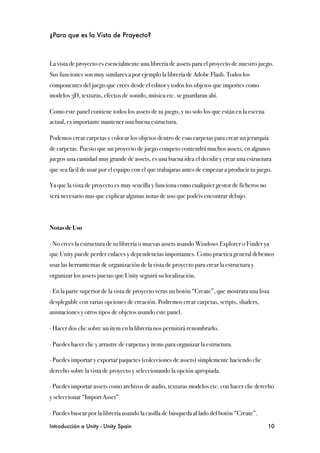 ¿Para que es la Vista de Proyecto?



La vista de proyecto es esencialmente una librería de assets para el proyecto de nuestro juego.
Sus funciones son muy similares a por ejemplo la librería de Adobe Flash. Todos los
componentes del juego que crees desde el editor y todos los objetos que importes como
modelos 3D, texturas, efectos de sonido, música etc. se guardaran ahí.

Como este panel contiene todos los assets de tu juego, y no solo los que están en la escena
actual, es importante mantener una buena estructura.

Podemos crear carpetas y colocar los objetos dentro de esas carpetas para crear un jerarquía
de carpetas. Puesto que un proyecto de juego competo contendrá muchos assets; en algunos
juegos una cantidad muy grande de assets, es una buena idea el decidir y crear una estructura
que sea fácil de usar por el equipo con el que trabajaras antes de empezar a producir tu juego.

Ya que la vista de proyecto es muy sencilla y funciona como cualquier gestor de ficheros no
será necesario mas que explicar algunas notas de uso que podéis encontrar debajo.



Notas de Uso

∙ No crees la estructura de tu librería o muevas assets usando Windows Explorer o Finder ya
que Unity puede perder enlaces y dependencias importantes. Como practica general debemos
usar las herramientas de organización de la vista de proyecto para crear la estructura y
organizar los assets puesto que Unity seguirá su localización.

∙ En la parte superior de la vista de proyecto veras un botón “Create”, que mostrara una lista
desplegable con varias opciones de creación. Podremos crear carpetas, scripts, shaders,
animaciones y otros tipos de objetos usando este panel.

∙ Hacer dos clic sobre un ítem en la librería nos permitirá renombrarlo.

∙ Puedes hacer clic y arrastre de carpetas y ítems para organizar la estructura.

∙ Puedes importar y exportar paquetes (colecciones de assets) simplemente haciendo clic
derecho sobre la vista de proyecto y seleccionando la opción apropiada. 

∙ Puedes importar assets como archivos de audio, texturas modelos etc. con hacer clic derecho
y seleccionar “Import Asset”

∙ Puedes buscar por la librería usando la casilla de búsqueda al lado del botón “Create”.

Introducción a Unity - Unity Spain
                                                           10
 