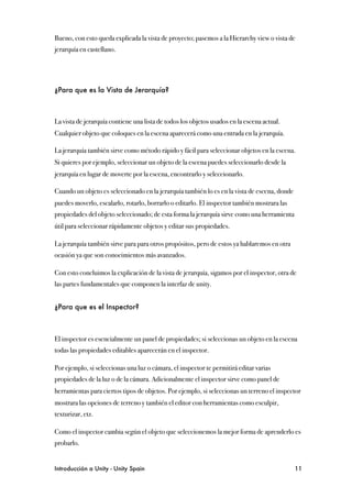 Bueno, con esto queda explicada la vista de proyecto; pasemos a la Hierarchy view o vista de
jerarquía en castellano.




¿Para que es la Vista de Jerarquía?



La vista de jerarquía contiene una lista de todos los objetos usados en la escena actual.
Cualquier objeto que coloques en la escena aparecerá como una entrada en la jerarquía.

La jerarquía también sirve como método rápido y fácil para seleccionar objetos en la escena.
Si quieres por ejemplo, seleccionar un objeto de la escena puedes seleccionarlo desde la
jerarquía en lugar de moverte por la escena, encontrarlo y seleccionarlo.

Cuando un objeto es seleccionado en la jerarquía también lo es en la vista de escena, donde
puedes moverlo, escalarlo, rotarlo, borrarlo o editarlo. El inspector también mostrara las
propiedades del objeto seleccionado; de esta forma la jerarquía sirve como una herramienta
útil para seleccionar rápidamente objetos y editar sus propiedades.

La jerarquía también sirve para para otros propósitos, pero de estos ya hablaremos en otra
ocasión ya que son conocimientos más avanzados.

Con esto concluimos la explicación de la vista de jerarquía, sigamos por el inspector, otra de
las partes fundamentales que componen la interfaz de unity.


¿Para que es el Inspector?



El inspector es esencialmente un panel de propiedades; si seleccionas un objeto en la escena
todas las propiedades editables aparecerán en el inspector.

Por ejemplo, si seleccionas una luz o cámara, el inspector te permitirá editar varias
propiedades de la luz o de la cámara. Adicionalmente el inspector sirve como panel de
herramientas para ciertos tipos de objetos. Por ejemplo, si seleccionas un terreno el inspector
mostrara las opciones de terreno y también el editor con herramientas como esculpir,
texturizar, etz.

Como el inspector cambia según el objeto que seleccionemos la mejor forma de aprenderlo es
probarlo.


Introducción a Unity - Unity Spain
                                                           11
 