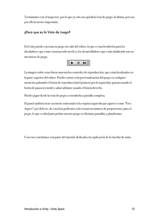 Terminamos con el inspector, por lo que ya solo nos queda la vista de juego, la última, pero no
por ello la menos importante.


¿Para que es la Vista de Juego?



En Unity puedes ejecutar tu juego sin salir del editor, lo que es una bendición para los
diseñadores que están construyendo niveles y los desarrolladores que están añadiendo nuevas
mecánicas de juego.



La imagen sobre estas líneas muestra los controles de reproducción, que están localizados en
la parte superior del editor. Puedes entrar en la previsualización del juego en cualquier
momento pulsando el botón de reproducción(el primero por la izquierda), pausar usando el
botón de pausa (central) o saltar adelante usando el botón derecho.

Puedes jugar desde la vista de juego o extenderla a pantalla completa.

El panel también tiene un menú contextual en la esquina izquierda que aparece como “Free
Aspect” por defecto, de esta lista podremos seleccionar un número de proporciones para el
juego, lo que es ideal para probar nuestro juego en distintas pantallas y plataformas.




Con esto concluimos esta parte del tutorial, dedicada a la explicación de la interfaz de unity.




Introducción a Unity - Unity Spain
                                                           12
 